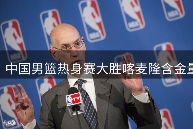 中国男篮热身赛大胜喀麦隆含金量不足